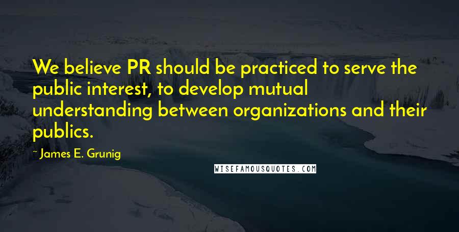 James E. Grunig Quotes: We believe PR should be practiced to serve the public interest, to develop mutual understanding between organizations and their publics.