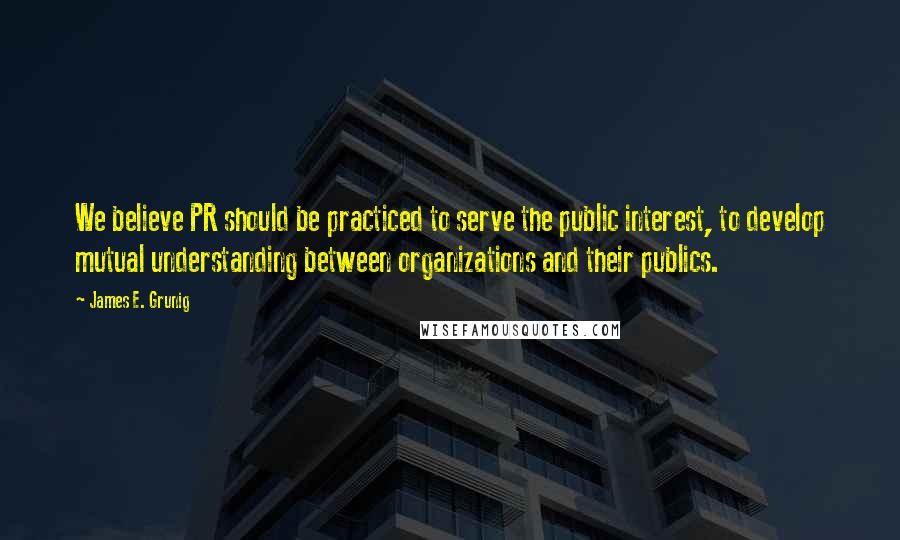 James E. Grunig Quotes: We believe PR should be practiced to serve the public interest, to develop mutual understanding between organizations and their publics.