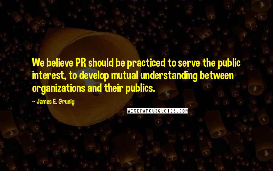 James E. Grunig Quotes: We believe PR should be practiced to serve the public interest, to develop mutual understanding between organizations and their publics.