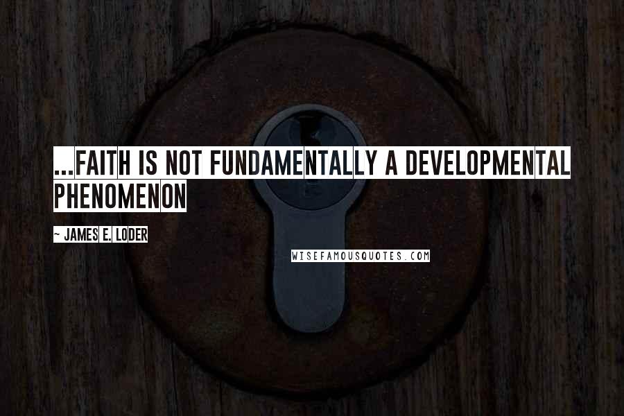 James E. Loder Quotes: ...faith is not fundamentally a developmental phenomenon