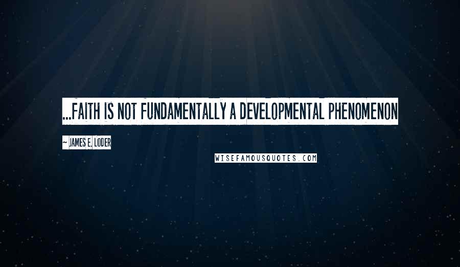 James E. Loder Quotes: ...faith is not fundamentally a developmental phenomenon