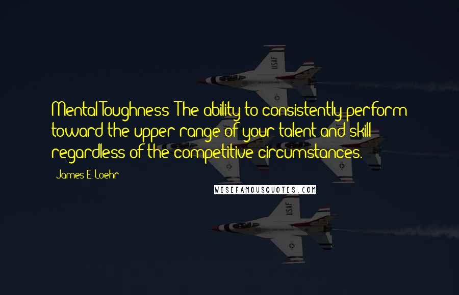 James E. Loehr Quotes: Mental Toughness: The ability to consistently perform toward the upper range of your talent and skill regardless of the competitive circumstances.