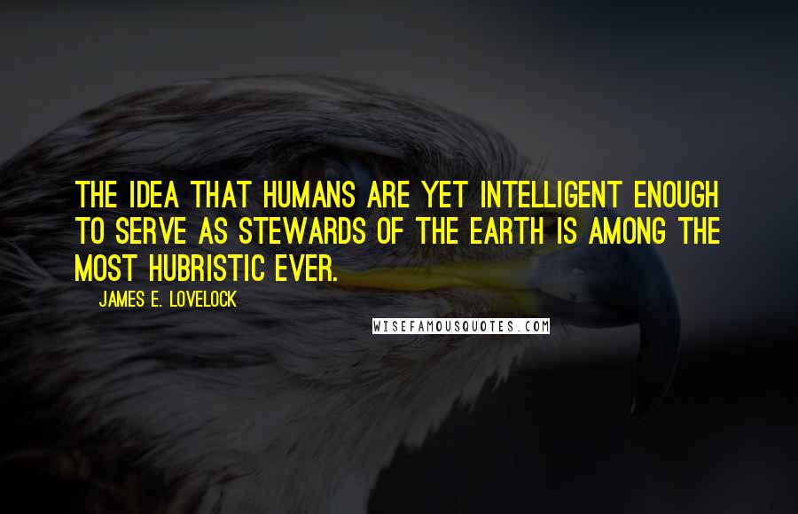 James E. Lovelock Quotes: The idea that humans are yet intelligent enough to serve as stewards of the Earth is among the most hubristic ever.