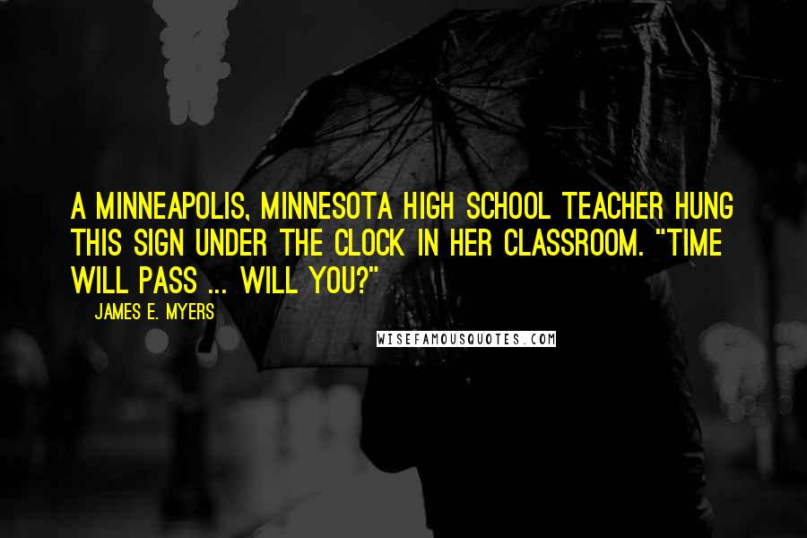 James E. Myers Quotes: A Minneapolis, Minnesota high school teacher hung this sign under the clock in her classroom. "Time will pass ... Will you?"