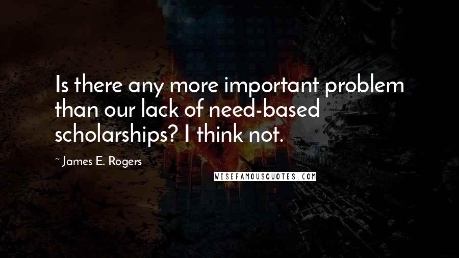 James E. Rogers Quotes: Is there any more important problem than our lack of need-based scholarships? I think not.