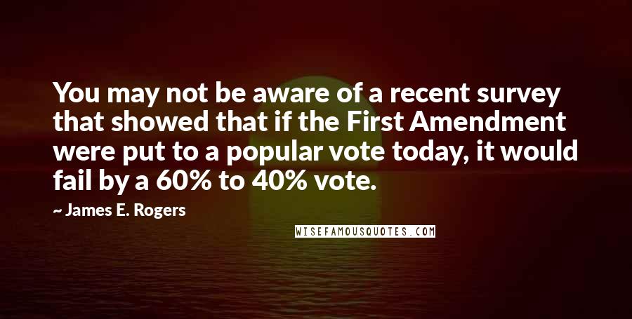 James E. Rogers Quotes: You may not be aware of a recent survey that showed that if the First Amendment were put to a popular vote today, it would fail by a 60% to 40% vote.