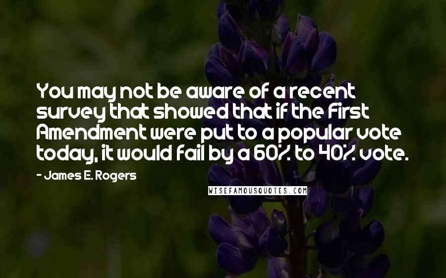 James E. Rogers Quotes: You may not be aware of a recent survey that showed that if the First Amendment were put to a popular vote today, it would fail by a 60% to 40% vote.