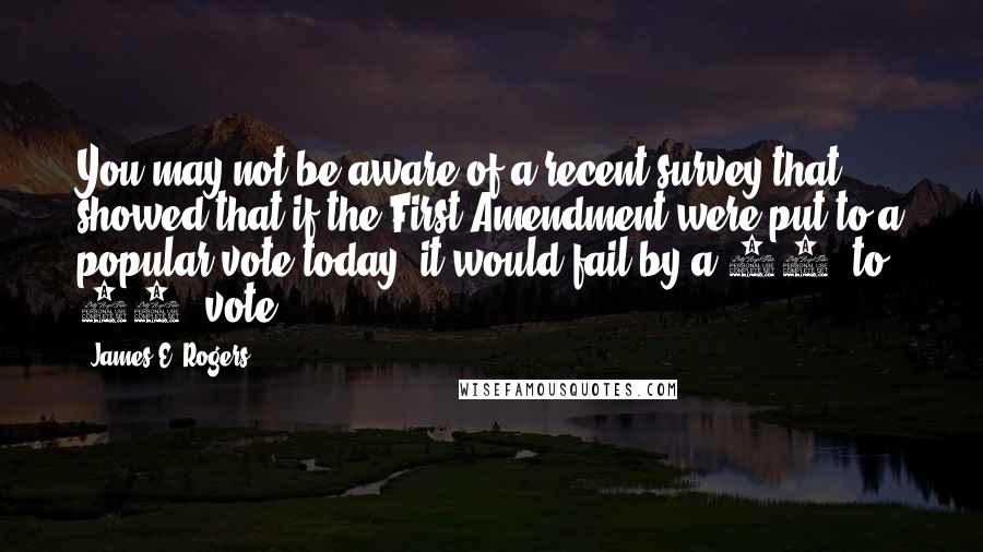 James E. Rogers Quotes: You may not be aware of a recent survey that showed that if the First Amendment were put to a popular vote today, it would fail by a 60% to 40% vote.