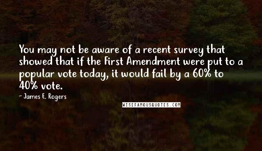 James E. Rogers Quotes: You may not be aware of a recent survey that showed that if the First Amendment were put to a popular vote today, it would fail by a 60% to 40% vote.