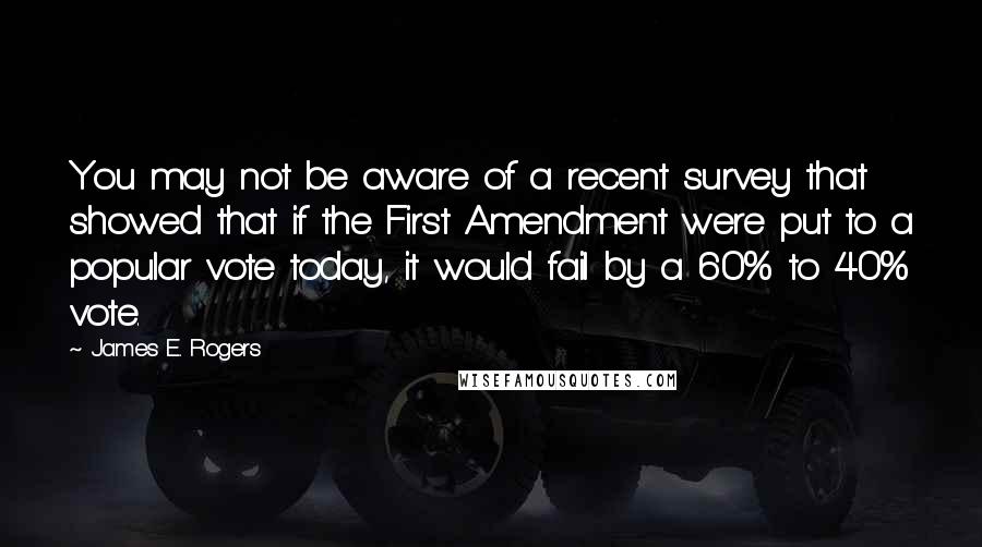 James E. Rogers Quotes: You may not be aware of a recent survey that showed that if the First Amendment were put to a popular vote today, it would fail by a 60% to 40% vote.