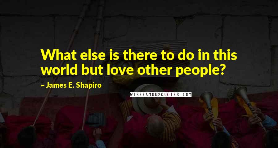 James E. Shapiro Quotes: What else is there to do in this world but love other people?