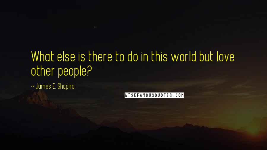 James E. Shapiro Quotes: What else is there to do in this world but love other people?