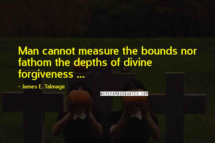 James E. Talmage Quotes: Man cannot measure the bounds nor fathom the depths of divine forgiveness ...