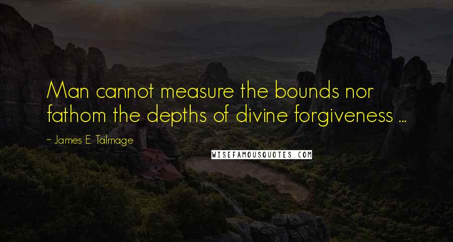 James E. Talmage Quotes: Man cannot measure the bounds nor fathom the depths of divine forgiveness ...