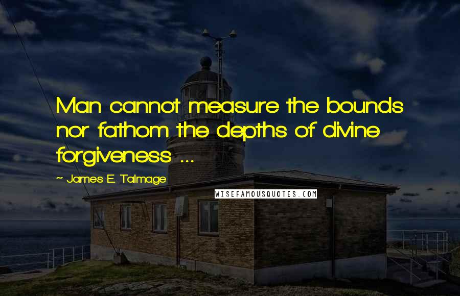 James E. Talmage Quotes: Man cannot measure the bounds nor fathom the depths of divine forgiveness ...