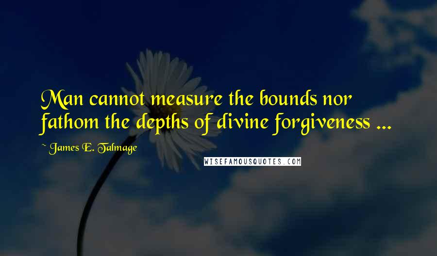 James E. Talmage Quotes: Man cannot measure the bounds nor fathom the depths of divine forgiveness ...