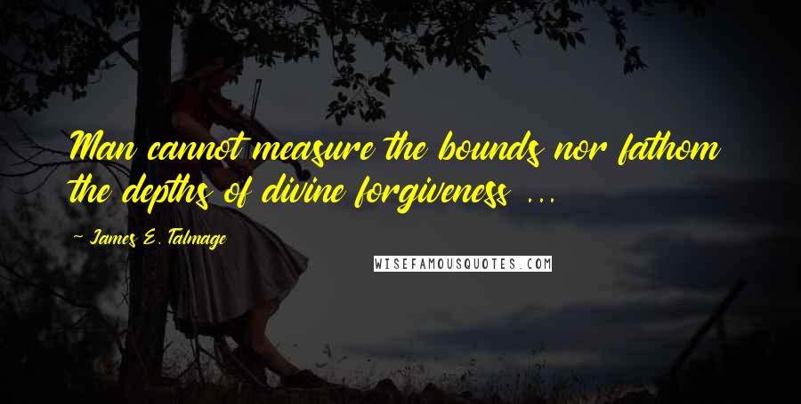 James E. Talmage Quotes: Man cannot measure the bounds nor fathom the depths of divine forgiveness ...