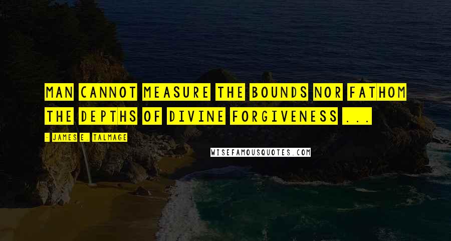 James E. Talmage Quotes: Man cannot measure the bounds nor fathom the depths of divine forgiveness ...