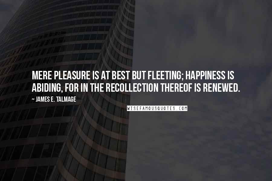 James E. Talmage Quotes: Mere pleasure is at best but fleeting; happiness is abiding, for in the recollection thereof is renewed.
