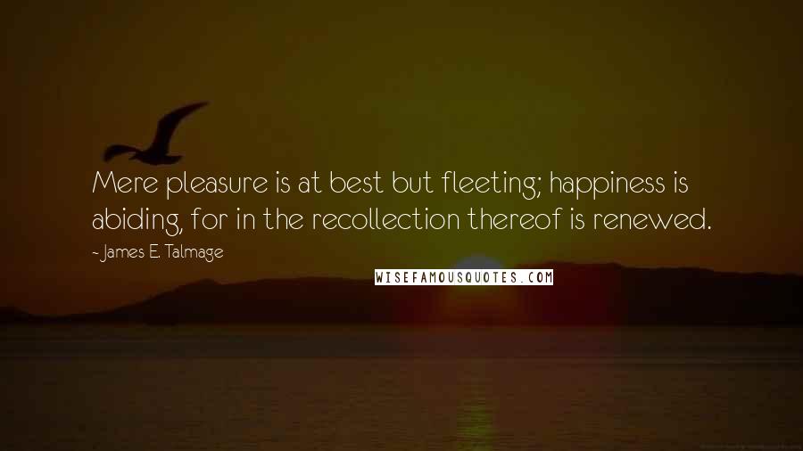 James E. Talmage Quotes: Mere pleasure is at best but fleeting; happiness is abiding, for in the recollection thereof is renewed.
