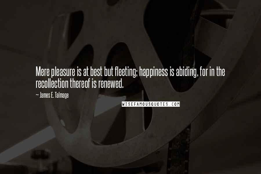James E. Talmage Quotes: Mere pleasure is at best but fleeting; happiness is abiding, for in the recollection thereof is renewed.