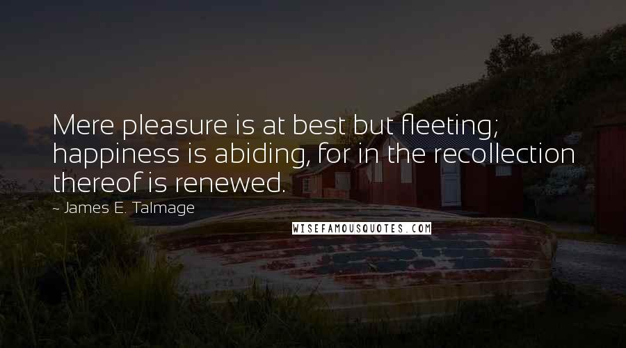 James E. Talmage Quotes: Mere pleasure is at best but fleeting; happiness is abiding, for in the recollection thereof is renewed.