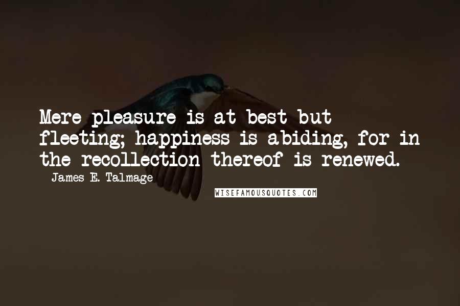 James E. Talmage Quotes: Mere pleasure is at best but fleeting; happiness is abiding, for in the recollection thereof is renewed.