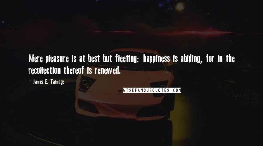 James E. Talmage Quotes: Mere pleasure is at best but fleeting; happiness is abiding, for in the recollection thereof is renewed.