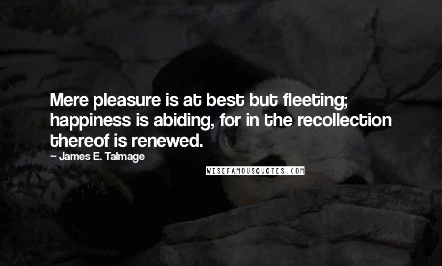 James E. Talmage Quotes: Mere pleasure is at best but fleeting; happiness is abiding, for in the recollection thereof is renewed.