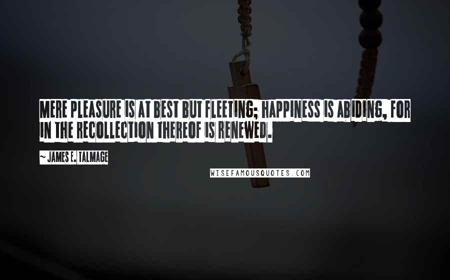 James E. Talmage Quotes: Mere pleasure is at best but fleeting; happiness is abiding, for in the recollection thereof is renewed.