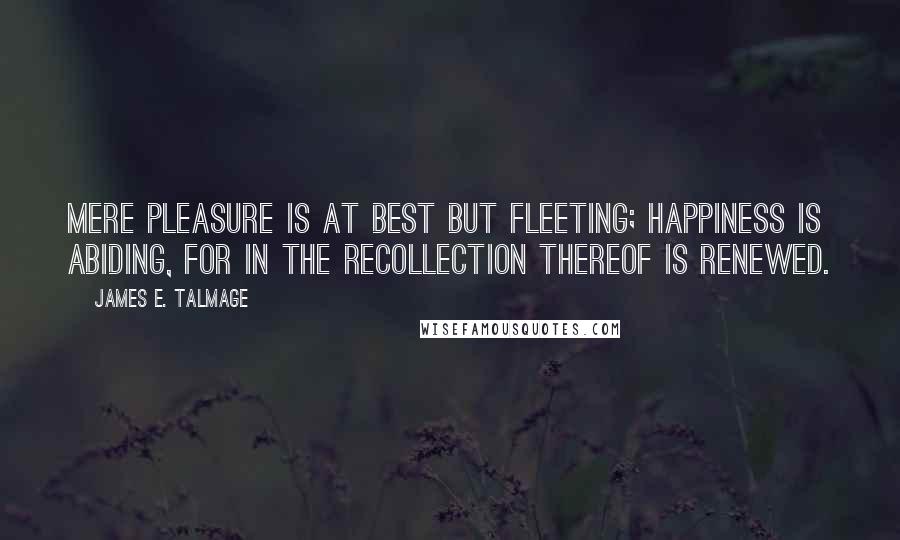 James E. Talmage Quotes: Mere pleasure is at best but fleeting; happiness is abiding, for in the recollection thereof is renewed.