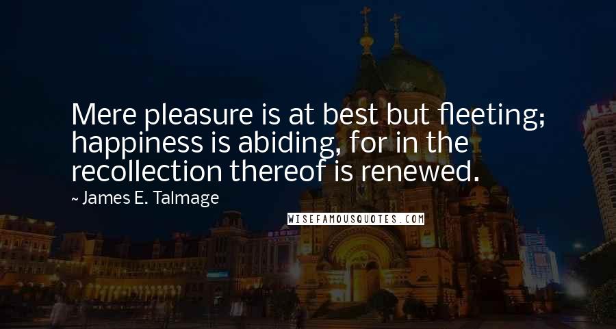 James E. Talmage Quotes: Mere pleasure is at best but fleeting; happiness is abiding, for in the recollection thereof is renewed.