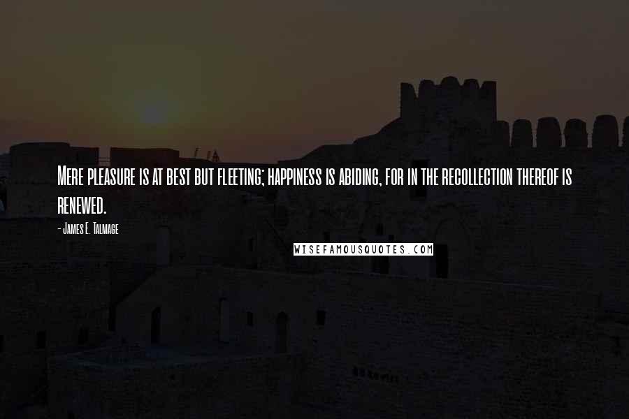 James E. Talmage Quotes: Mere pleasure is at best but fleeting; happiness is abiding, for in the recollection thereof is renewed.