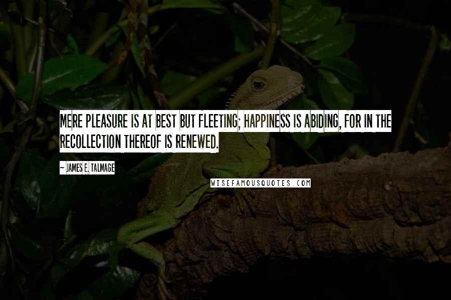 James E. Talmage Quotes: Mere pleasure is at best but fleeting; happiness is abiding, for in the recollection thereof is renewed.