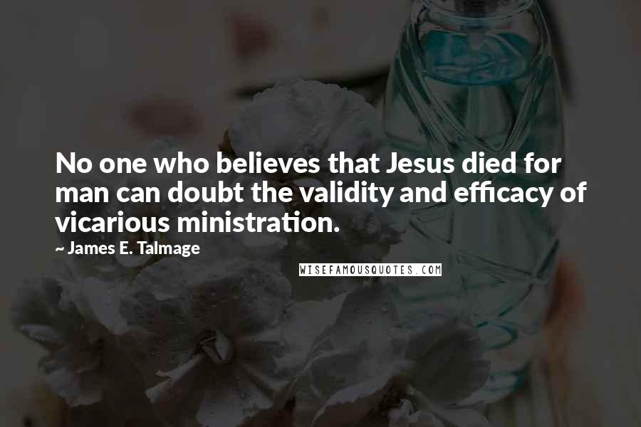 James E. Talmage Quotes: No one who believes that Jesus died for man can doubt the validity and efficacy of vicarious ministration.
