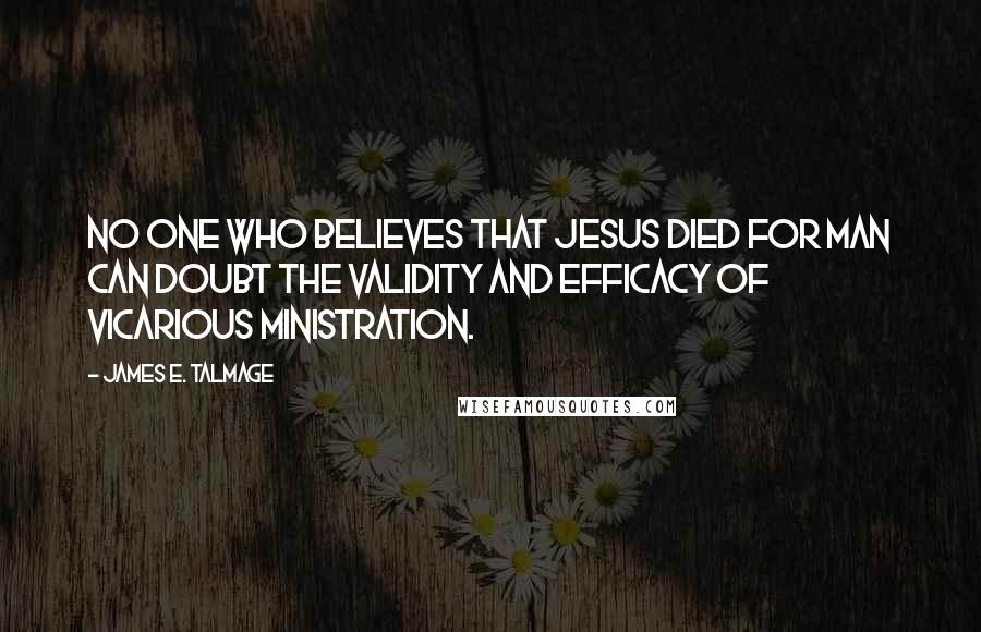 James E. Talmage Quotes: No one who believes that Jesus died for man can doubt the validity and efficacy of vicarious ministration.