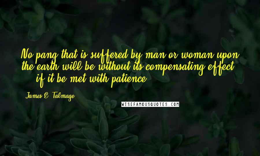 James E. Talmage Quotes: No pang that is suffered by man or woman upon the earth will be without its compensating effect ... if it be met with patience.