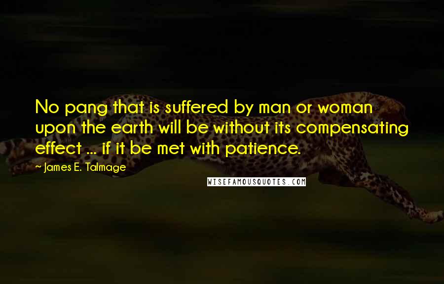 James E. Talmage Quotes: No pang that is suffered by man or woman upon the earth will be without its compensating effect ... if it be met with patience.