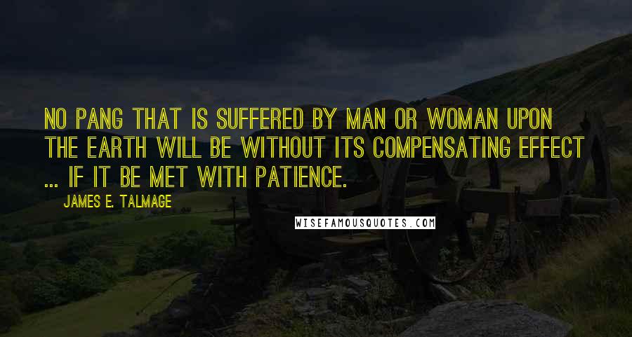 James E. Talmage Quotes: No pang that is suffered by man or woman upon the earth will be without its compensating effect ... if it be met with patience.