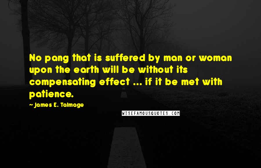 James E. Talmage Quotes: No pang that is suffered by man or woman upon the earth will be without its compensating effect ... if it be met with patience.