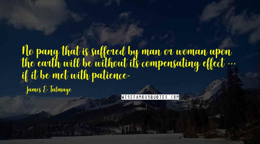 James E. Talmage Quotes: No pang that is suffered by man or woman upon the earth will be without its compensating effect ... if it be met with patience.