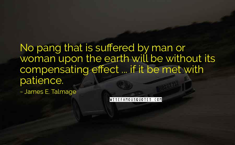 James E. Talmage Quotes: No pang that is suffered by man or woman upon the earth will be without its compensating effect ... if it be met with patience.