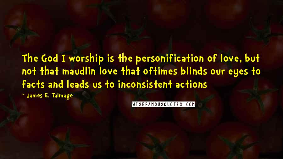 James E. Talmage Quotes: The God I worship is the personification of love, but not that maudlin love that oftimes blinds our eyes to facts and leads us to inconsistent actions