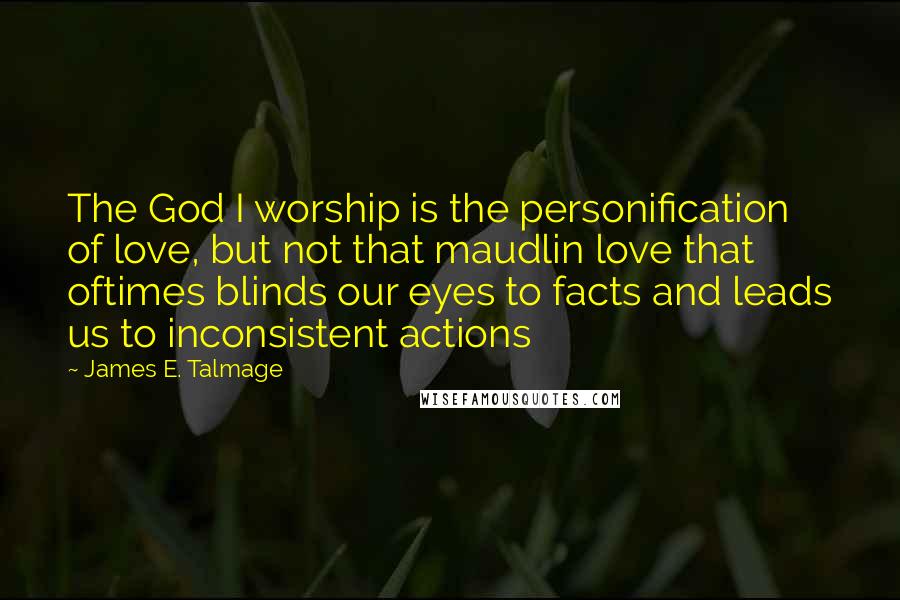 James E. Talmage Quotes: The God I worship is the personification of love, but not that maudlin love that oftimes blinds our eyes to facts and leads us to inconsistent actions