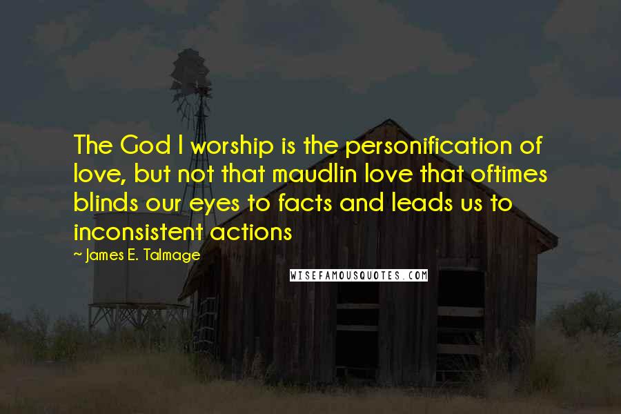James E. Talmage Quotes: The God I worship is the personification of love, but not that maudlin love that oftimes blinds our eyes to facts and leads us to inconsistent actions