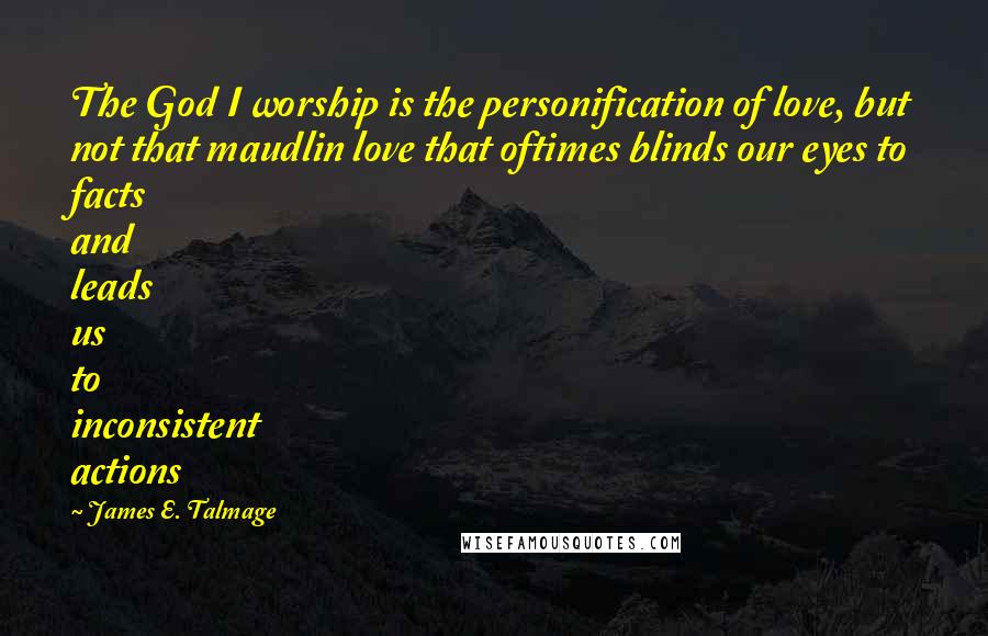 James E. Talmage Quotes: The God I worship is the personification of love, but not that maudlin love that oftimes blinds our eyes to facts and leads us to inconsistent actions