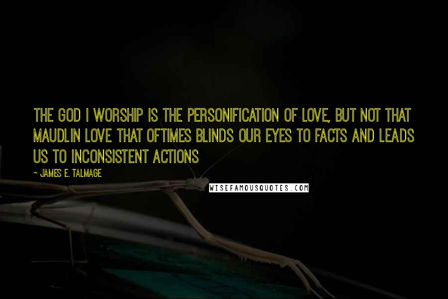 James E. Talmage Quotes: The God I worship is the personification of love, but not that maudlin love that oftimes blinds our eyes to facts and leads us to inconsistent actions