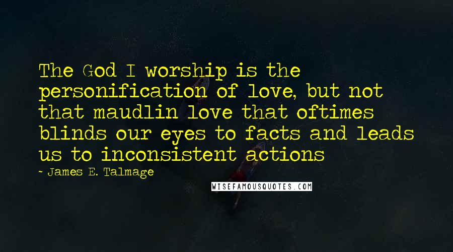 James E. Talmage Quotes: The God I worship is the personification of love, but not that maudlin love that oftimes blinds our eyes to facts and leads us to inconsistent actions