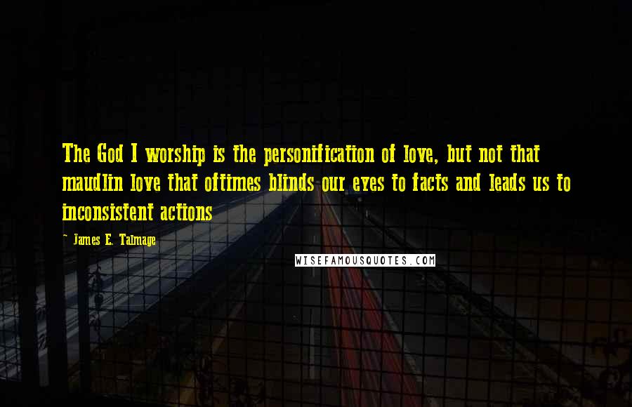 James E. Talmage Quotes: The God I worship is the personification of love, but not that maudlin love that oftimes blinds our eyes to facts and leads us to inconsistent actions