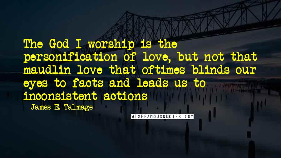 James E. Talmage Quotes: The God I worship is the personification of love, but not that maudlin love that oftimes blinds our eyes to facts and leads us to inconsistent actions